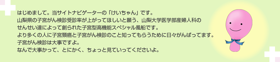 はじめまして。当サイトナビゲーターのけいちゃんです。山梨県の子宮がん検診受診率が上がってほしいと願う、山梨大学医学部産婦人科のせんせい達によって創られた、子宮型高機能スペシャル風船です。より多くの人に子宮頸癌と子宮がん検診のこと知ってもらうために日々がんばってます。子宮がん検診は大事ですよ。なんで大事かって、とにかく、ちょっと見ていってくださいよ。